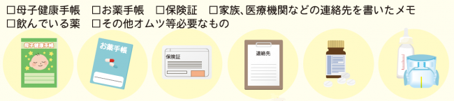 母子健康手帳、お薬手帳、保険証、家族、医療機関などの連絡先を書いたメモ、飲んでいる薬、その他オムツなど必要なもの